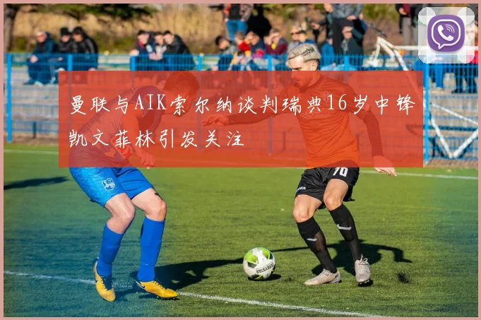 曼联与AIK索尔纳谈判瑞典16岁中锋凯文菲林引发关注