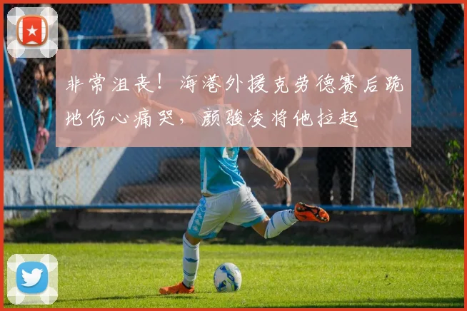 非常沮丧！海港外援克劳德赛后跪地伤心痛哭，颜骏凌将他拉起