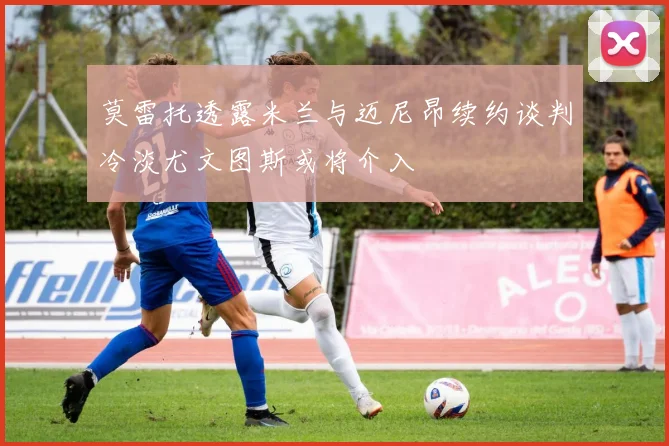 莫雷托透露米兰与迈尼昂续约谈判冷淡尤文图斯或将介入