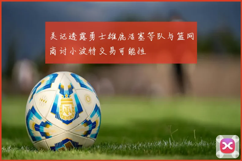 美记透露勇士雄鹿活塞等队与篮网商讨小波特交易可能性