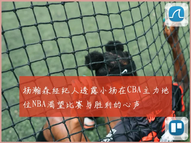 杨瀚森经纪人透露小杨在CBA主力地位NBA渴望比赛与胜利的心声