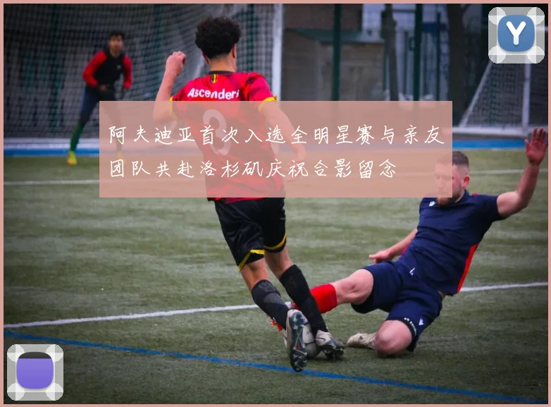 阿夫迪亚首次入选全明星赛与亲友团队共赴洛杉矶庆祝合影留念