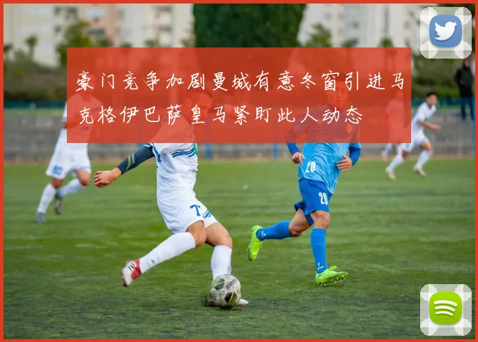 豪门竞争加剧曼城有意冬窗引进马克格伊巴萨皇马紧盯此人动态