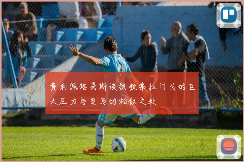费利佩路易斯谈执教弗拉门戈的巨大压力与皇马的相似之处