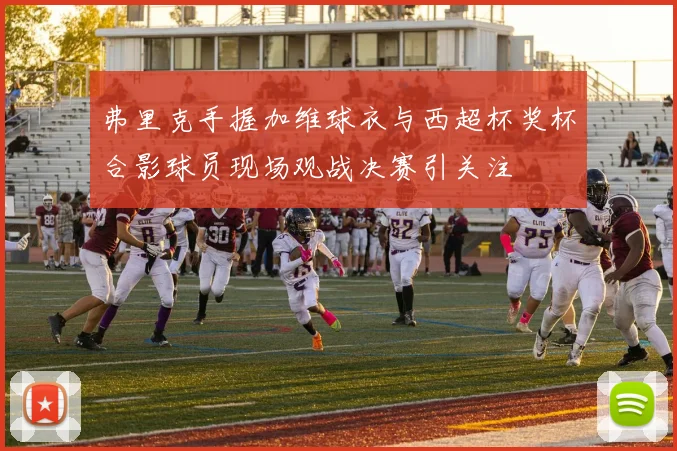 弗里克手握加维球衣与西超杯奖杯合影球员现场观战决赛引关注