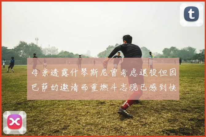 母亲透露什琴斯尼曾考虑退役但因巴萨的邀请而重燃斗志现已感到快乐
