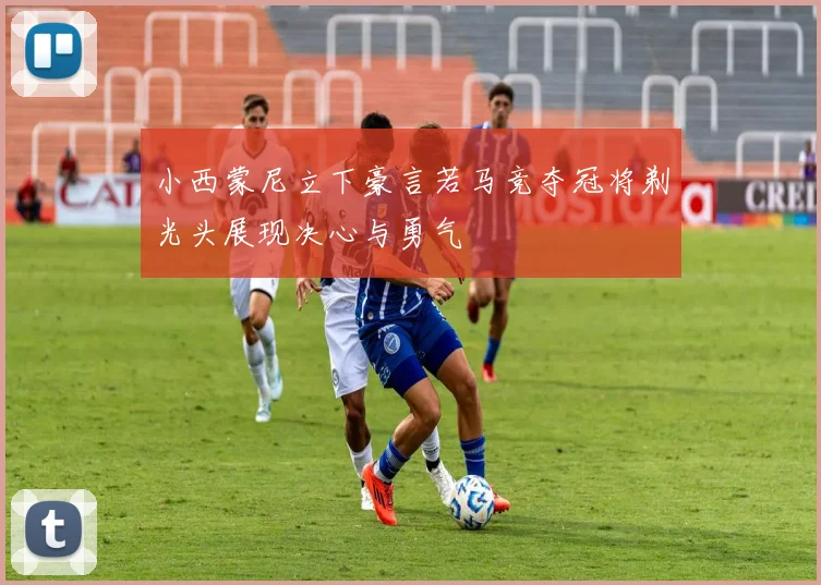 小西蒙尼立下豪言若马竞夺冠将剃光头展现决心与勇气