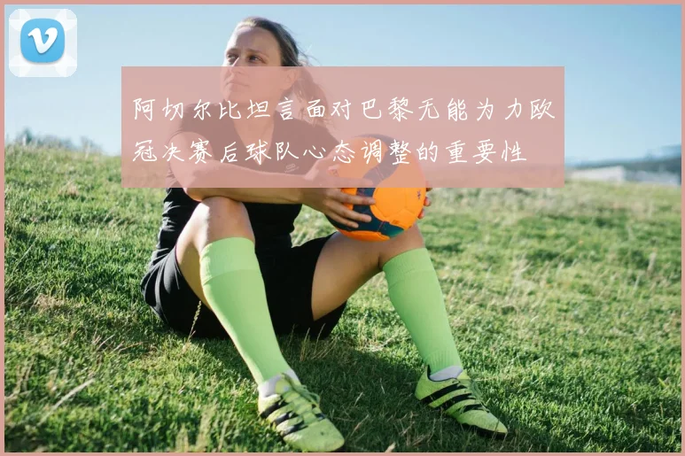 阿切尔比坦言面对巴黎无能为力欧冠决赛后球队心态调整的重要性