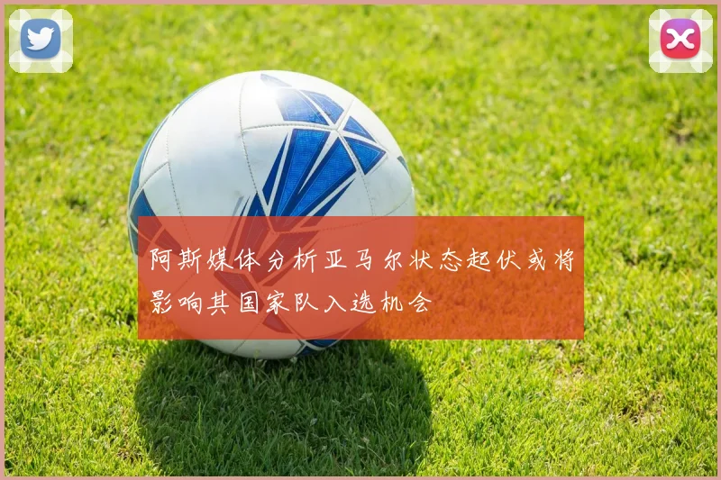 阿斯媒体分析亚马尔状态起伏或将影响其国家队入选机会