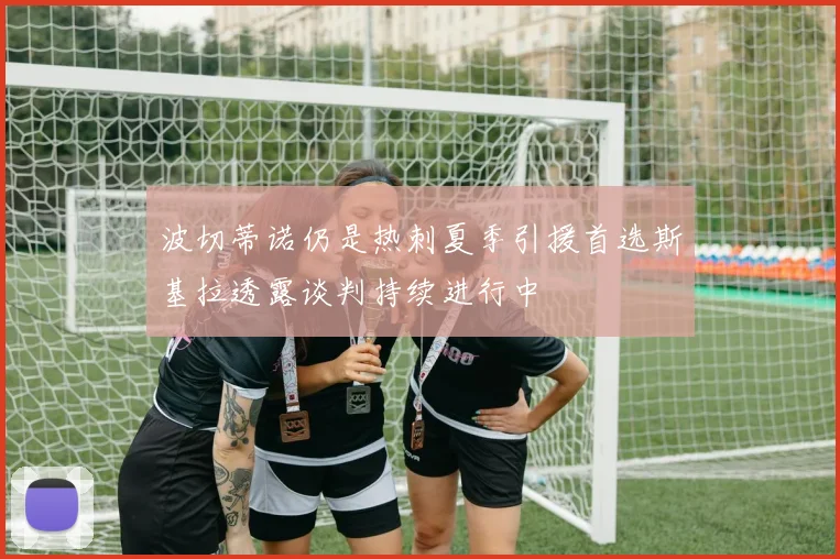 波切蒂诺仍是热刺夏季引援首选斯基拉透露谈判持续进行中