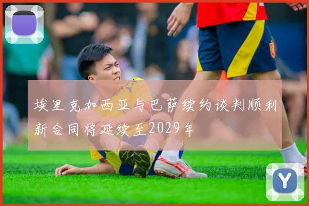 埃里克加西亚与巴萨续约谈判顺利新合同将延续至2029年