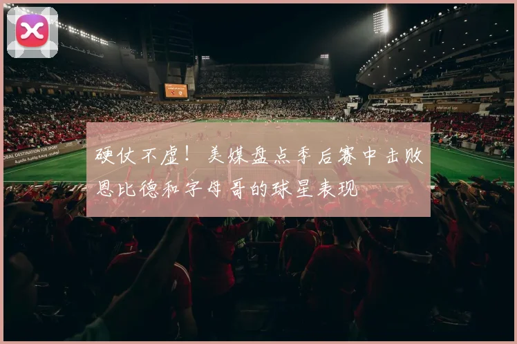 硬仗不虚！美媒盘点季后赛中击败恩比德和字母哥的球星表现