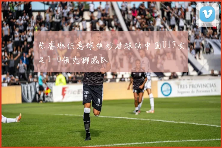 陈睿琳任意球绝妙进球助中国U17女足1-0领先挪威队